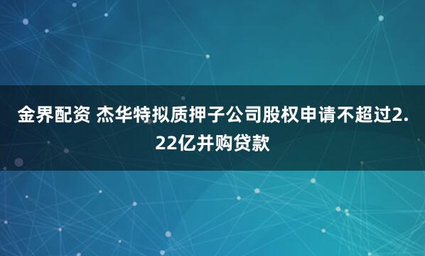 金界配资 杰华特拟质押子公司股权申请不超过2.22亿并购贷款